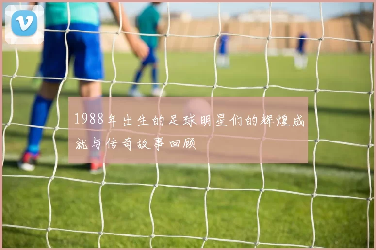 1988年出生的足球明星们的辉煌成就与传奇故事回顾