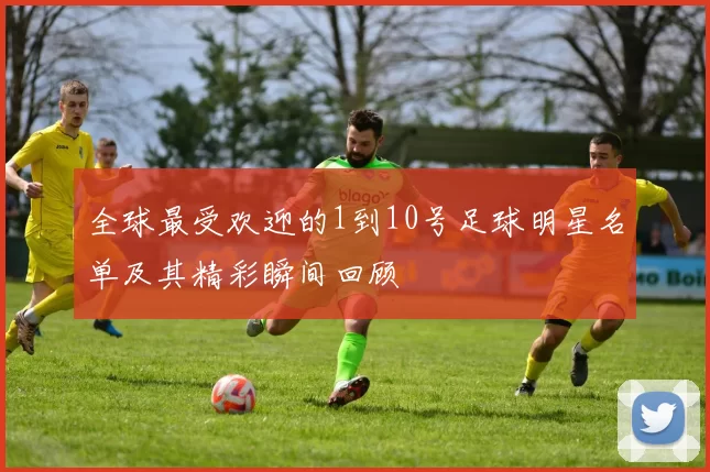 全球最受欢迎的1到10号足球明星名单及其精彩瞬间回顾