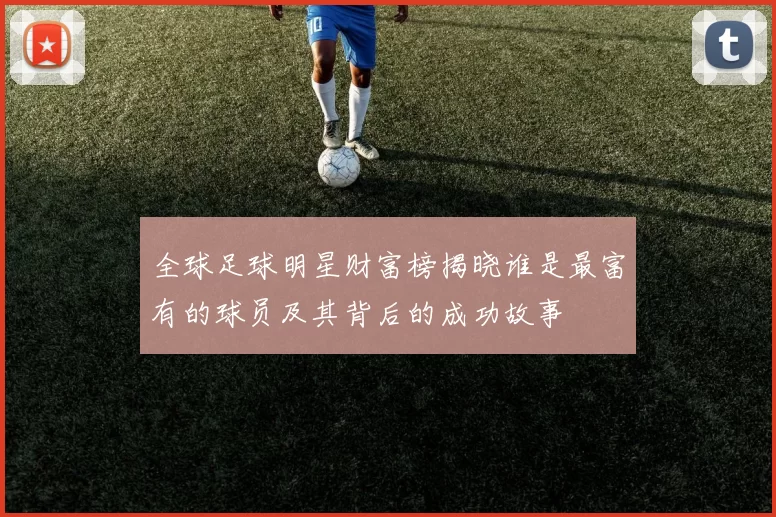 全球足球明星财富榜揭晓谁是最富有的球员及其背后的成功故事