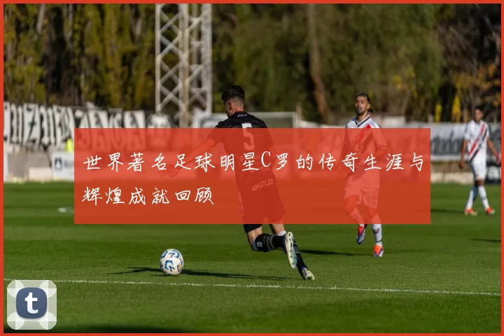 世界著名足球明星C罗的传奇生涯与辉煌成就回顾