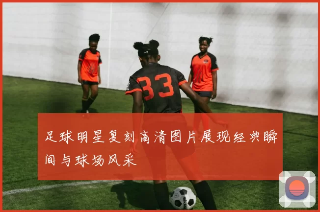 足球明星复刻高清图片展现经典瞬间与球场风采