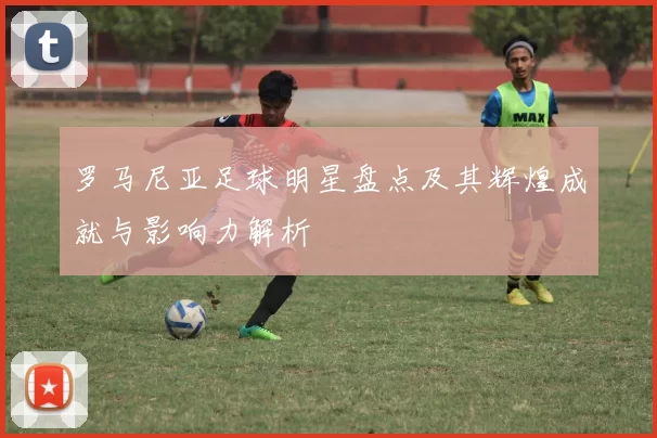 罗马尼亚足球明星盘点及其辉煌成就与影响力解析