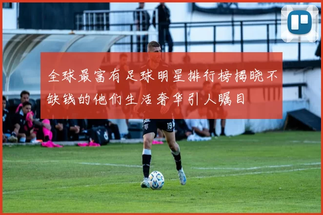 全球最富有足球明星排行榜揭晓不缺钱的他们生活奢华引人瞩目