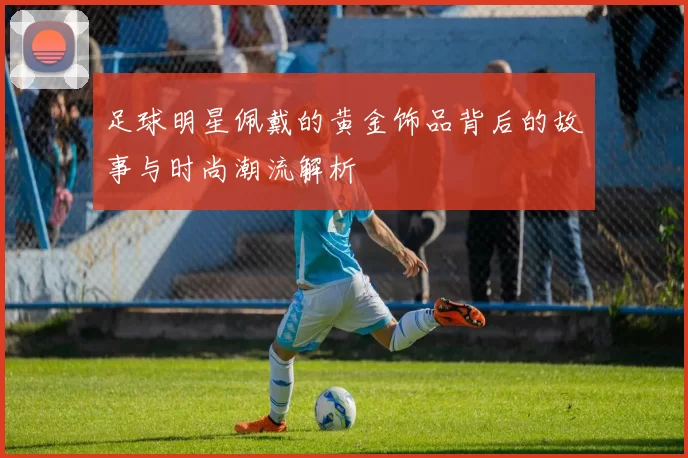 足球明星佩戴的黄金饰品背后的故事与时尚潮流解析