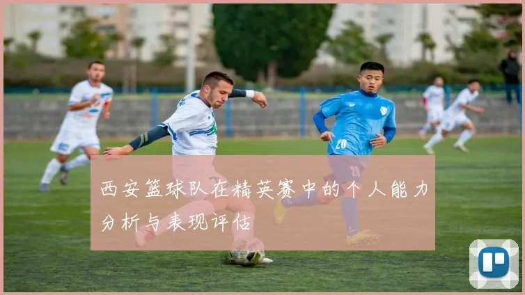 西安篮球队在精英赛中的个人能力分析与表现评估