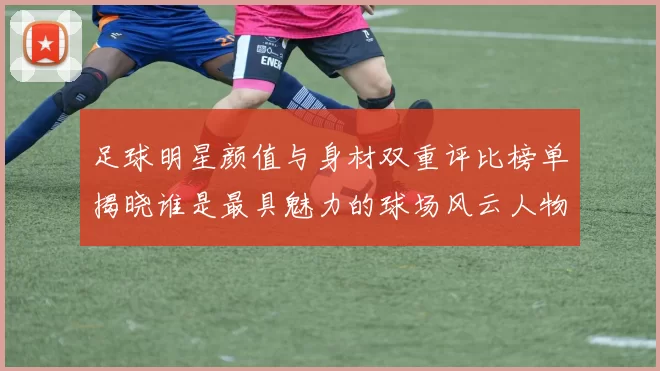 足球明星颜值与身材双重评比榜单揭晓谁是最具魅力的球场风云人物