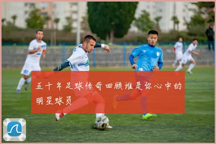 五十年足球传奇回顾谁是你心中的明星球员