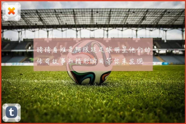 猜猜看谁是阿根廷足球明星他们的传奇故事和精彩瞬间等你来发现