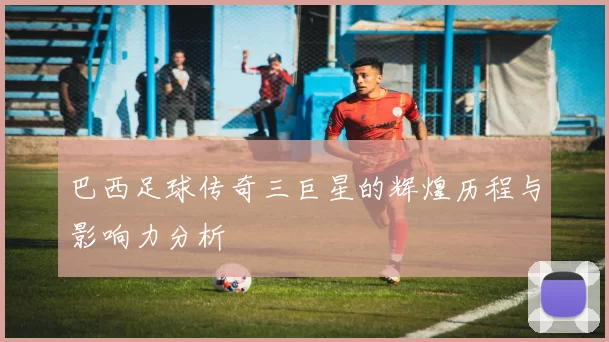 巴西足球传奇三巨星的辉煌历程与影响力分析