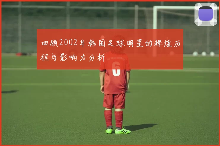 回顾2002年韩国足球明星的辉煌历程与影响力分析