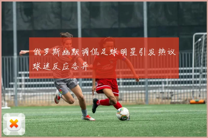 俄罗斯幽默调侃足球明星引发热议球迷反应各异
