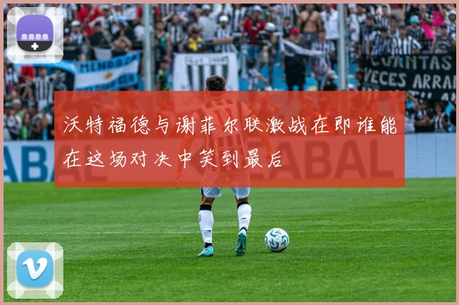 沃特福德与谢菲尔联激战在即谁能在这场对决中笑到最后