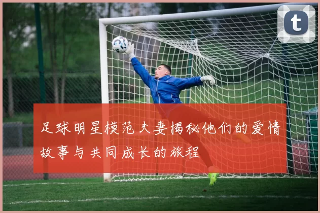 足球明星模范夫妻揭秘他们的爱情故事与共同成长的旅程