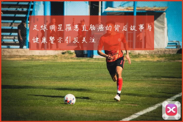 足球明星罹患直肠癌的背后故事与健康警示引发关注