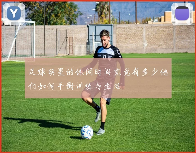 足球明星的休闲时间究竟有多少他们如何平衡训练与生活