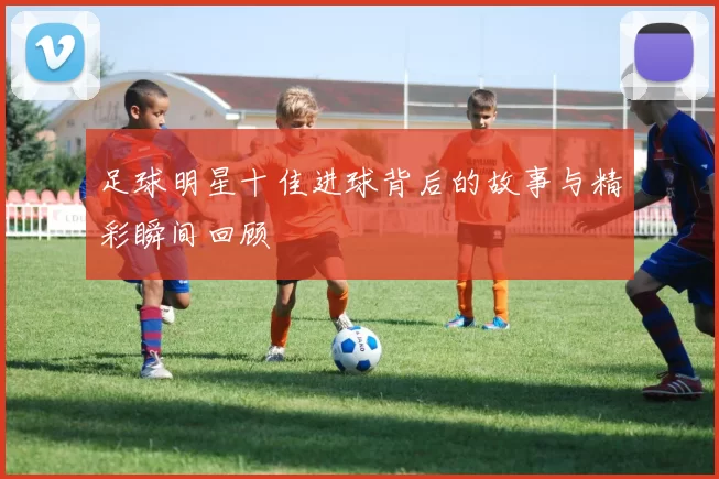 足球明星十佳进球背后的故事与精彩瞬间回顾