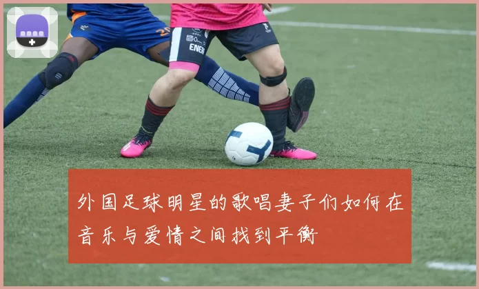 外国足球明星的歌唱妻子们如何在音乐与爱情之间找到平衡