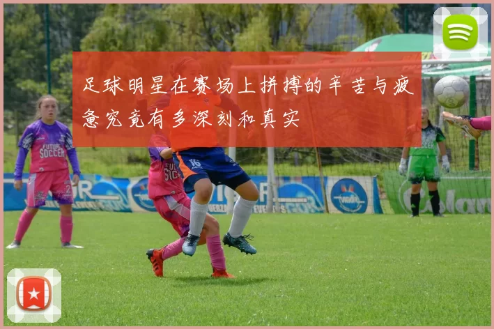 足球明星在赛场上拼搏的辛苦与疲惫究竟有多深刻和真实