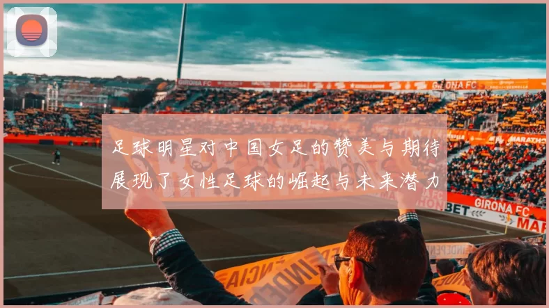 足球明星对中国女足的赞美与期待展现了女性足球的崛起与未来潜力
