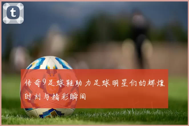 传奇9足球鞋助力足球明星们的辉煌时刻与精彩瞬间