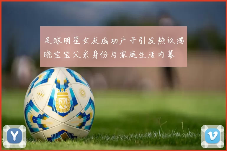 足球明星女友成功产子引发热议揭晓宝宝父亲身份与家庭生活内幕
