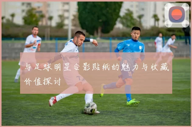 与足球明星合影贴纸的魅力与收藏价值探讨