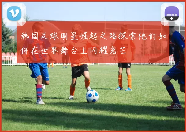 韩国足球明星崛起之路探索他们如何在世界舞台上闪耀光芒