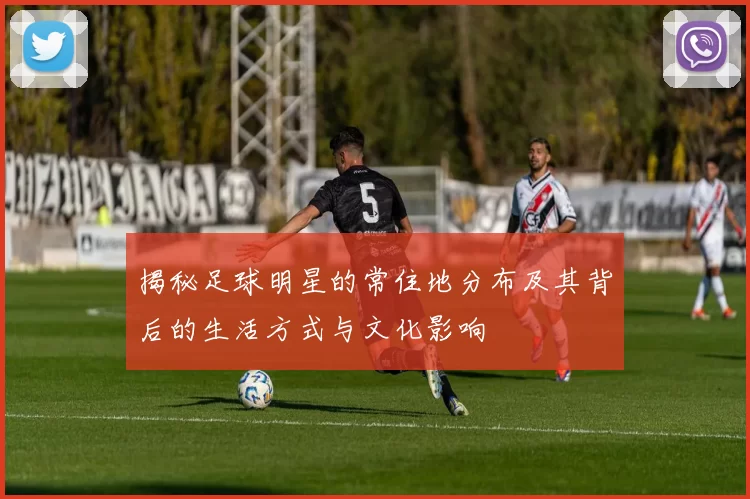 揭秘足球明星的常住地分布及其背后的生活方式与文化影响