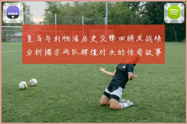 皇马与利物浦历史交锋回顾及战绩分析揭示两队辉煌对决的传奇故事