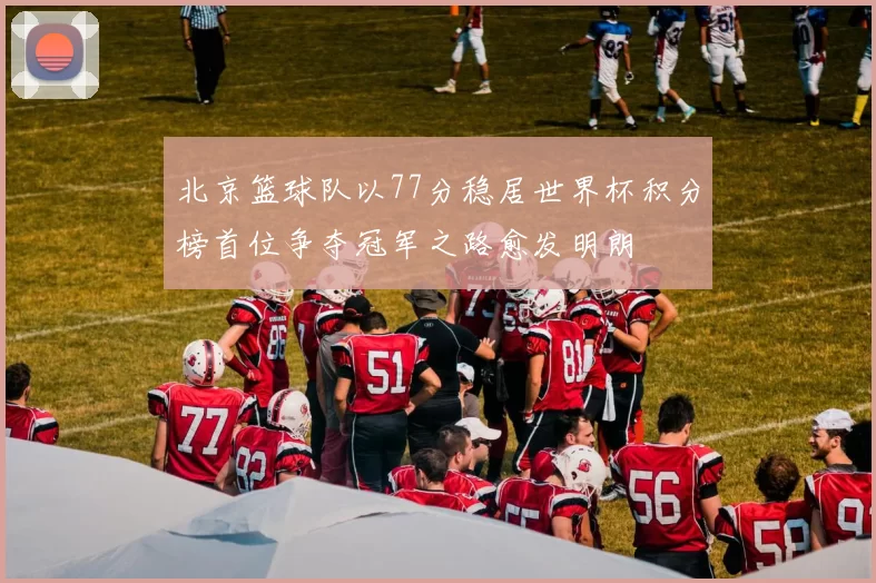 北京篮球队以77分稳居世界杯积分榜首位争夺冠军之路愈发明朗