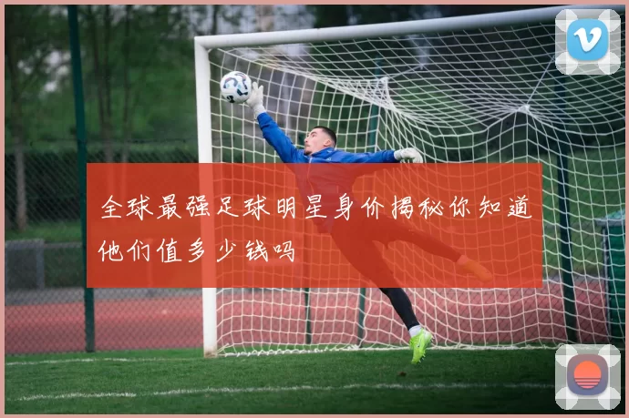 全球最强足球明星身价揭秘你知道他们值多少钱吗