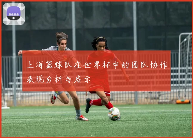 上海篮球队在世界杯中的团队协作表现分析与启示