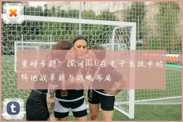 重磅专题：探讨BLG在电子竞技中的阵地战革新与战略布局