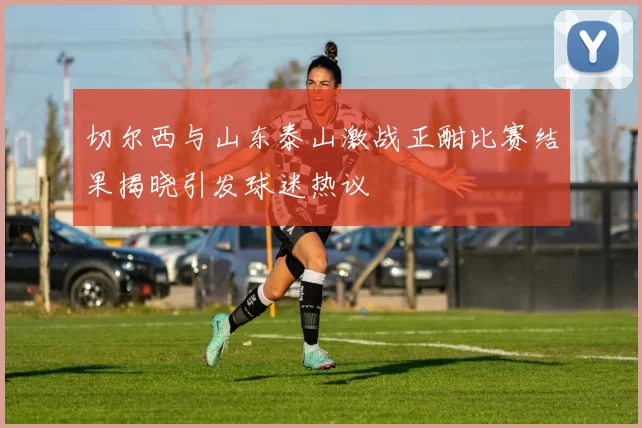 切尔西与山东泰山激战正酣比赛结果揭晓引发球迷热议