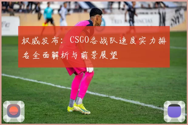 权威发布：CSGO各战队速度实力排名全面解析与前景展望