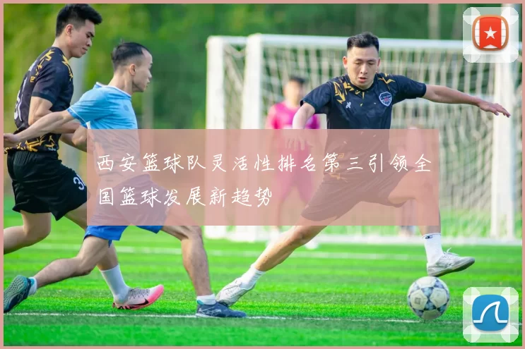 西安篮球队灵活性排名第三引领全国篮球发展新趋势