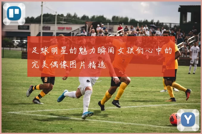足球明星的魅力瞬间女孩们心中的完美偶像图片精选