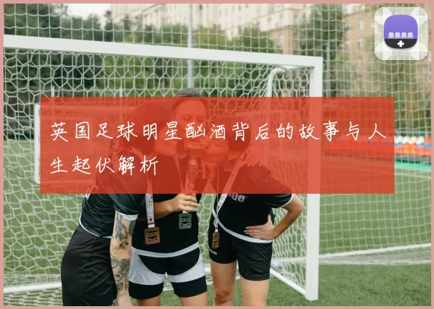 英国足球明星酗酒背后的故事与人生起伏解析