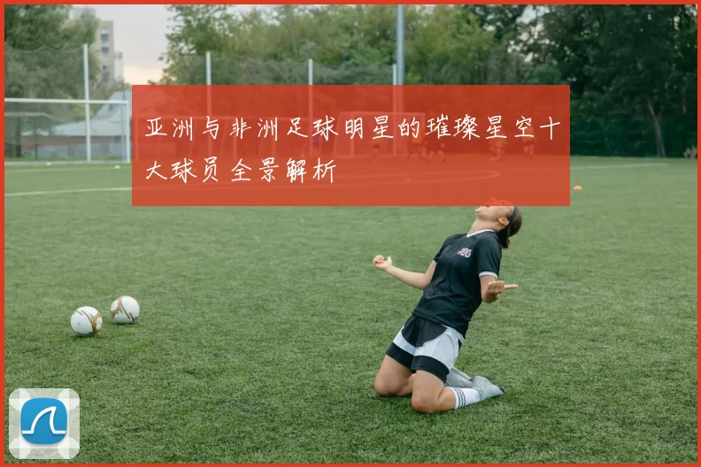 亚洲与非洲足球明星的璀璨星空十大球员全景解析