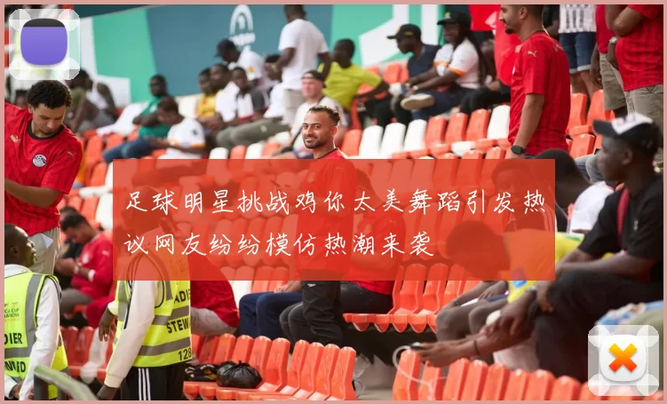 足球明星挑战鸡你太美舞蹈引发热议网友纷纷模仿热潮来袭