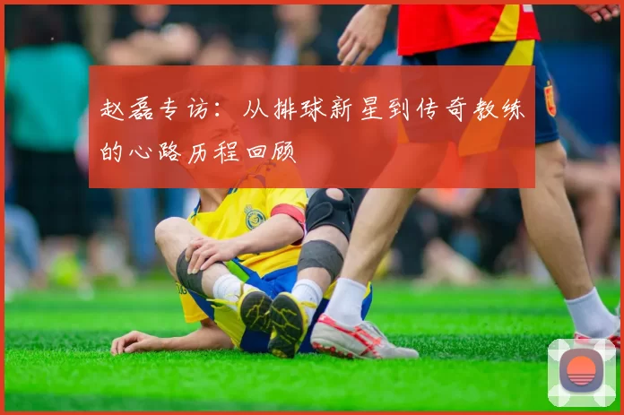 赵磊专访：从排球新星到传奇教练的心路历程回顾