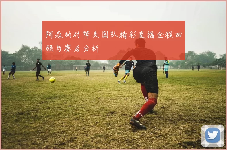 阿森纳对阵美国队精彩直播全程回顾与赛后分析