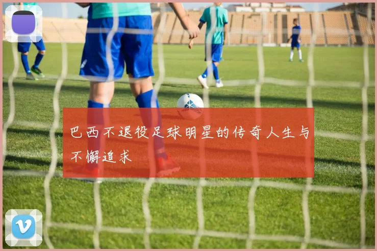 巴西不退役足球明星的传奇人生与不懈追求