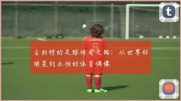 古利特的足球传奇之路：从世界杯明星到永恒的体育偶像