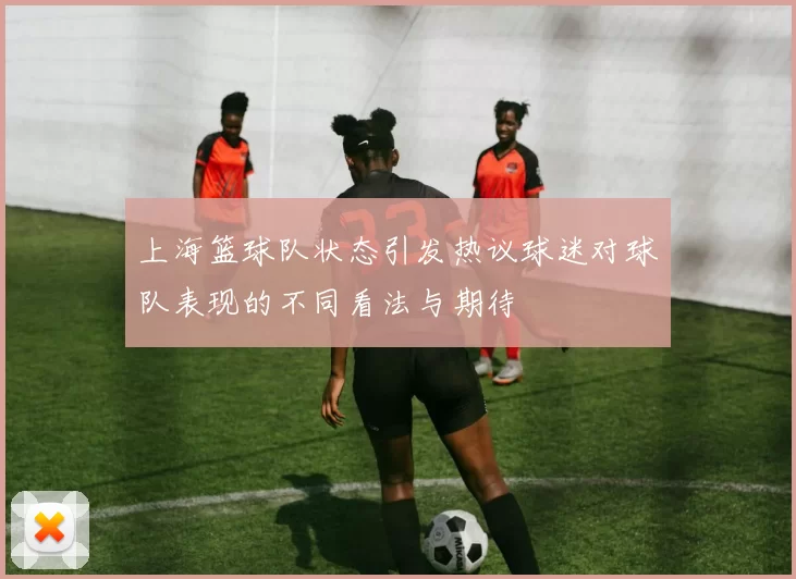 上海篮球队状态引发热议球迷对球队表现的不同看法与期待