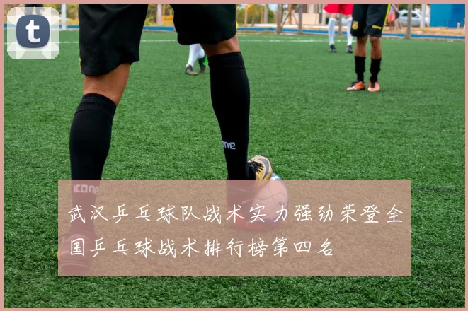 武汉乒乓球队战术实力强劲荣登全国乒乓球战术排行榜第四名