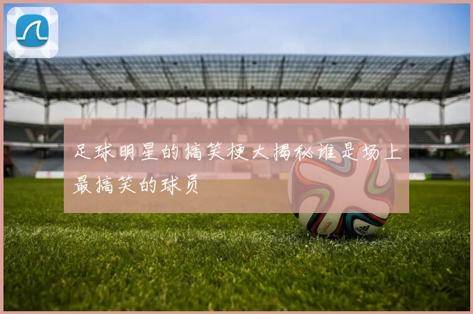 足球明星的搞笑梗大揭秘谁是场上最搞笑的球员