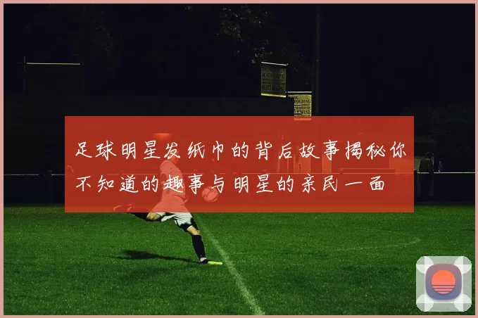 足球明星发纸巾的背后故事揭秘你不知道的趣事与明星的亲民一面