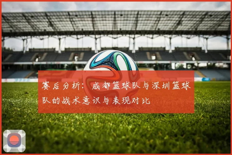 赛后分析：成都篮球队与深圳篮球队的战术意识与表现对比