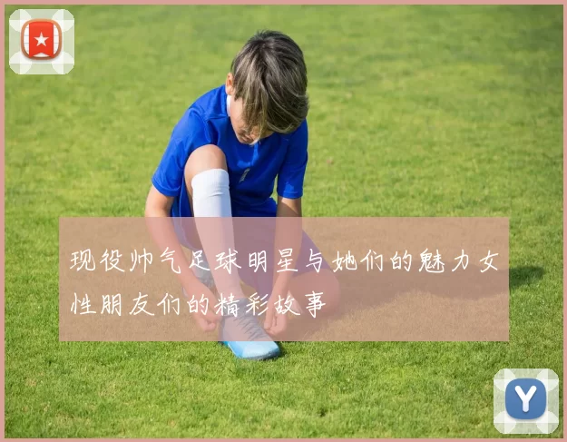 现役帅气足球明星与她们的魅力女性朋友们的精彩故事